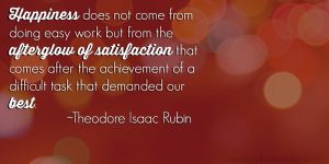 Happiness does not come from doing easy work but from the afterglow of satisfaction that comes after the achievement of a difficult task that demanded our best. ~ Theodore Isaac Rubin