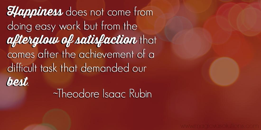 Happiness does not come from doing easy work but from the afterglow of satisfaction that comes after the achievement of a difficult task that demanded our best. ~ Theodore Isaac Rubin