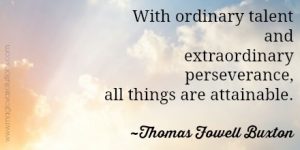 With ordinary talent and extraordinary perseverance, all things are attainable. ~ Thomas Fowell Buxton